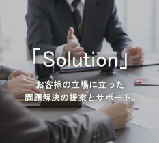 「solution」 お客様の立場に立った問題解決の提案とサポート